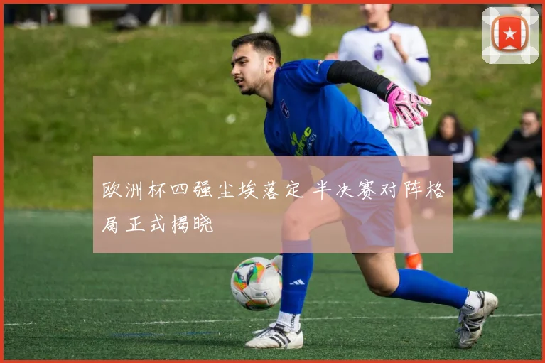 欧洲杯四强尘埃落定 半决赛对阵格局正式揭晓