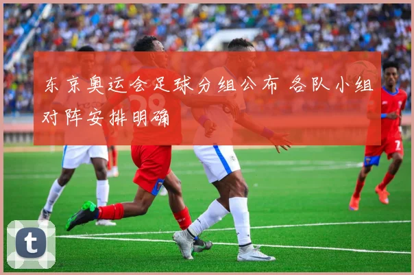 东京奥运会足球分组公布 各队小组对阵安排明确