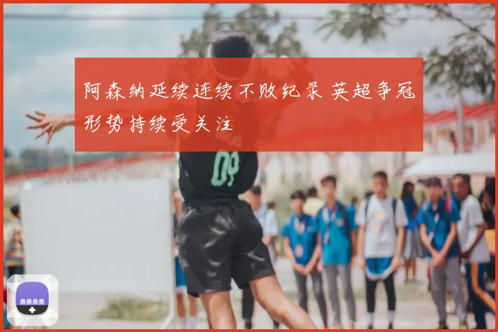 阿森纳延续连续不败纪录 英超争冠形势持续受关注