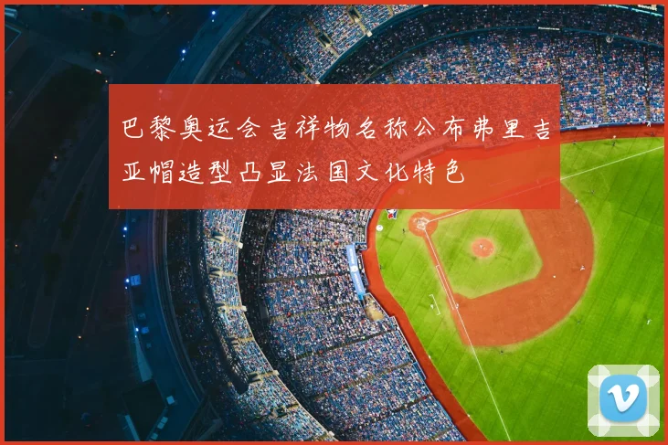 巴黎奥运会吉祥物名称公布弗里吉亚帽造型凸显法国文化特色