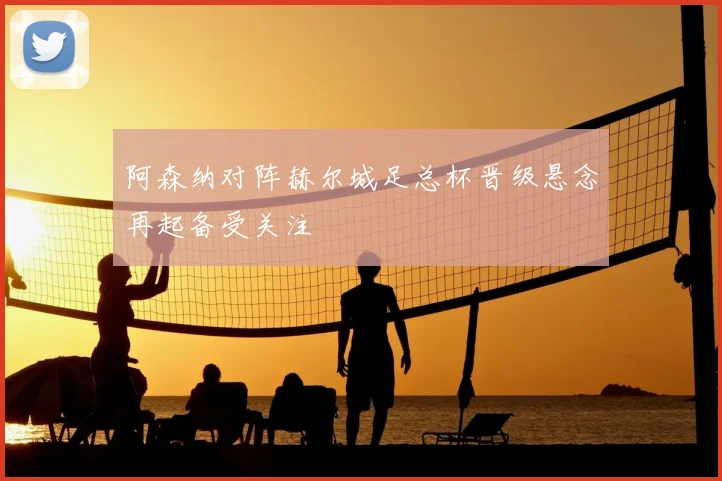 阿森纳对阵赫尔城足总杯晋级悬念再起备受关注
