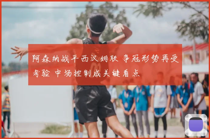 阿森纳战平西汉姆联 争冠形势再受考验 中场控制成关键看点