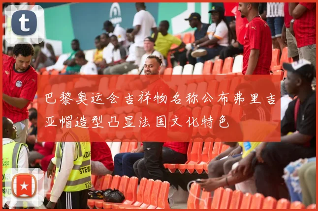 巴黎奥运会吉祥物名称公布弗里吉亚帽造型凸显法国文化特色