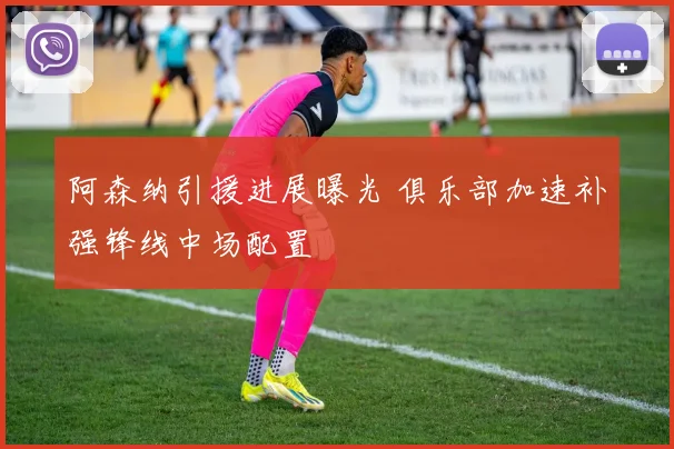 阿森纳引援进展曝光 俱乐部加速补强锋线中场配置
