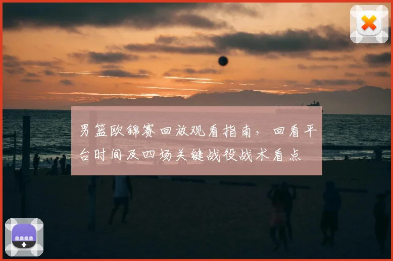男篮欧锦赛回放观看指南，回看平台时间及四场关键战役战术看点