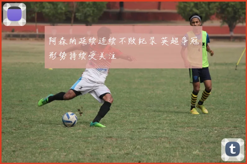 阿森纳延续连续不败纪录 英超争冠形势持续受关注