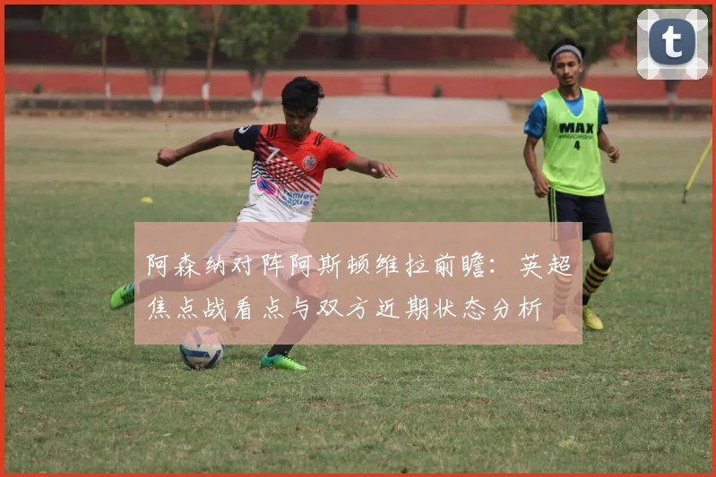 阿森纳对阵阿斯顿维拉前瞻：英超焦点战看点与双方近期状态分析