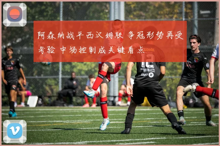 阿森纳战平西汉姆联 争冠形势再受考验 中场控制成关键看点