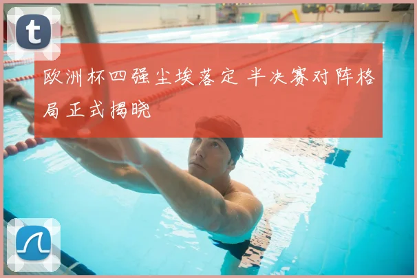 欧洲杯四强尘埃落定 半决赛对阵格局正式揭晓