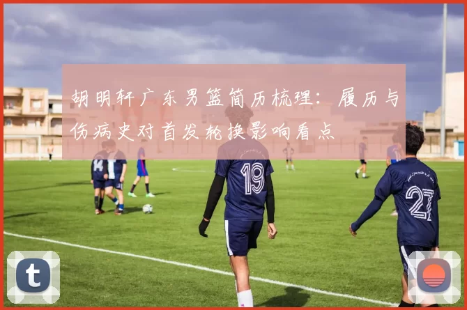 胡明轩广东男篮简历梳理：履历与伤病史对首发轮换影响看点