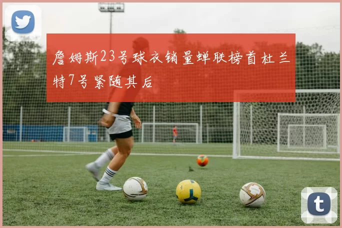 詹姆斯23号球衣销量蝉联榜首杜兰特7号紧随其后