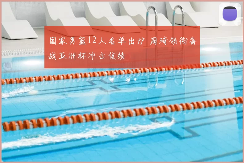 国家男篮12人名单出炉 周琦领衔备战亚洲杯冲击佳绩