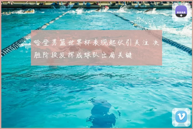 哈登男篮世界杯表现起伏引关注 决胜阶段发挥成球队出局关键