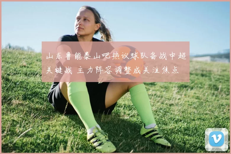 山东鲁能泰山吧热议球队备战中超关键战 主力阵容调整成关注焦点