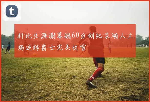 科比生涯谢幕战60分创纪录湖人主场逆转爵士完美收官