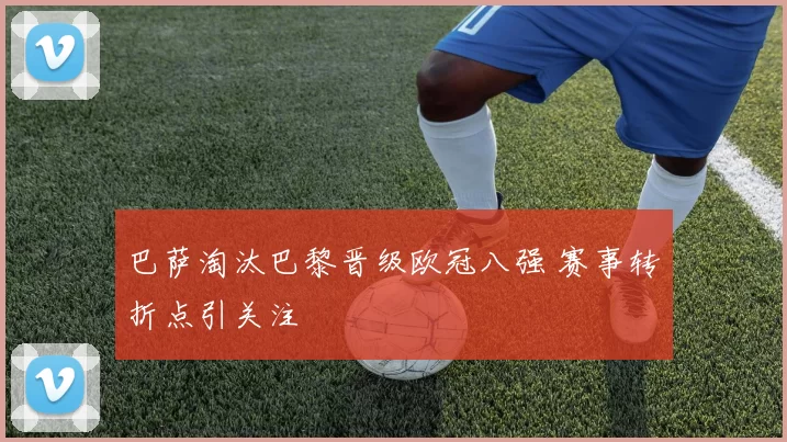 巴萨淘汰巴黎晋级欧冠八强 赛事转折点引关注