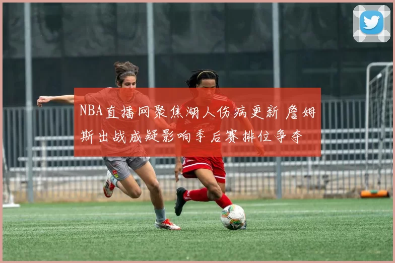 NBA直播网聚焦湖人伤病更新 詹姆斯出战成疑影响季后赛排位争夺