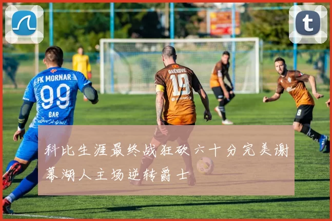 科比生涯最终战狂砍六十分完美谢幕湖人主场逆转爵士