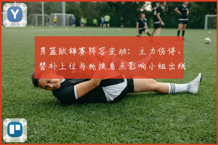 男篮欧锦赛阵容变动：主力伤停、替补上位与轮换看点影响小组出线前景