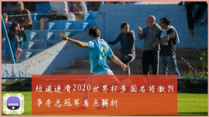 短道速滑2020世界杯多国名将激烈争夺总冠军看点解析