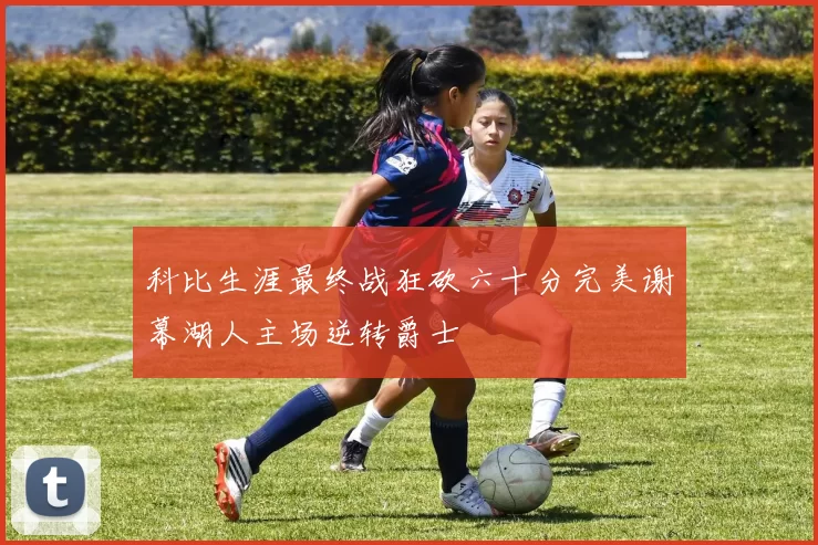 科比生涯最终战狂砍六十分完美谢幕湖人主场逆转爵士