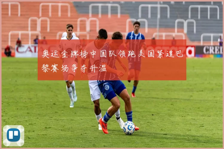 奥运金牌榜中国队领跑美国紧追巴黎赛场争夺升温