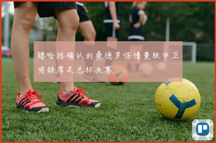 滕哈格确认利桑德罗伤情曼联中卫将缺席足总杯决赛