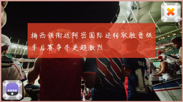 梅西领衔迈阿密国际逆转取胜晋级季后赛争夺更趋激烈