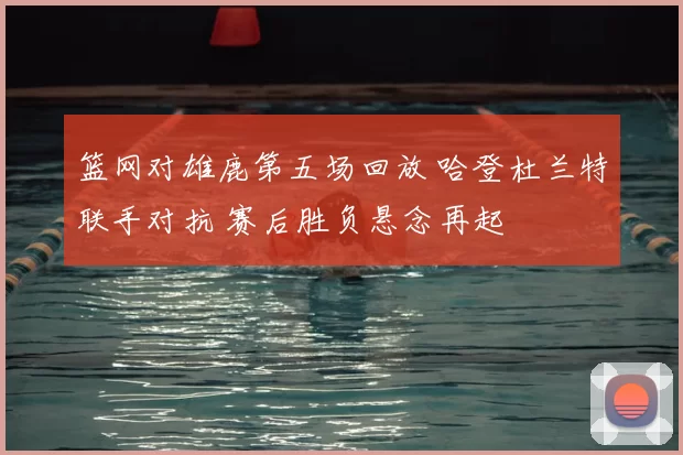 篮网对雄鹿第五场回放 哈登杜兰特联手对抗 赛后胜负悬念再起