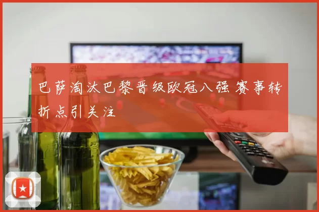 巴萨淘汰巴黎晋级欧冠八强 赛事转折点引关注