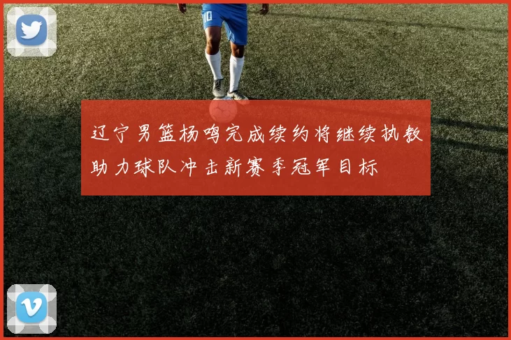 辽宁男篮杨鸣完成续约将继续执教助力球队冲击新赛季冠军目标