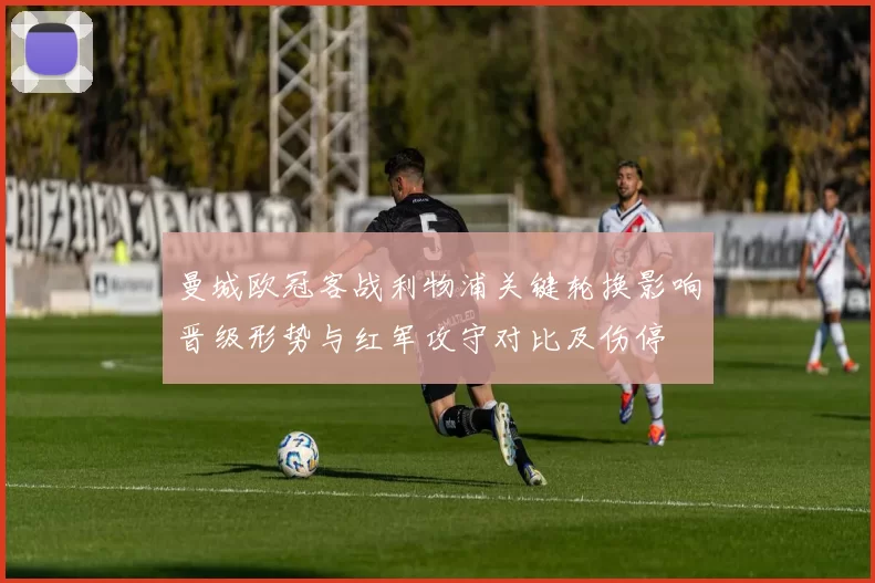 曼城欧冠客战利物浦关键轮换影响晋级形势与红军攻守对比及伤停