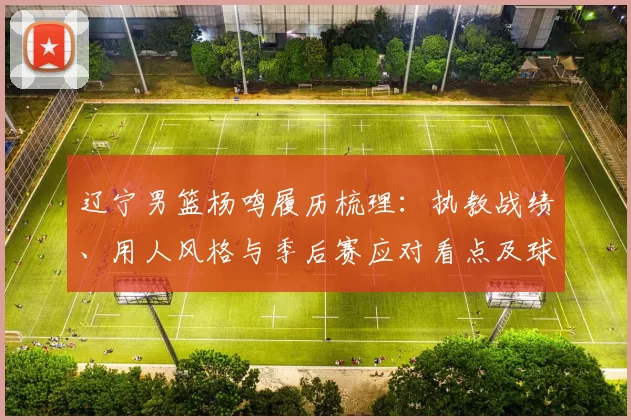 辽宁男篮杨鸣履历梳理:执教战绩、用人风格与季后赛应对看点及球队未来变化