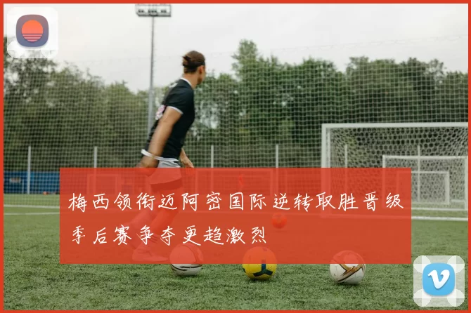 梅西领衔迈阿密国际逆转取胜晋级季后赛争夺更趋激烈