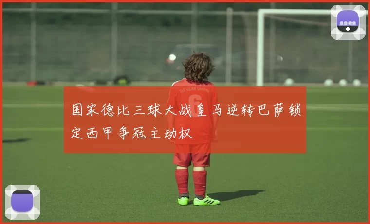 国家德比三球大战皇马逆转巴萨锁定西甲争冠主动权