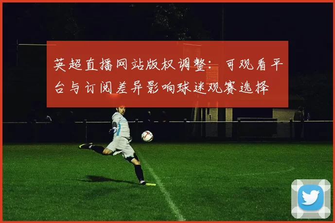 英超直播网站版权调整：可观看平台与订阅差异影响球迷观赛选择