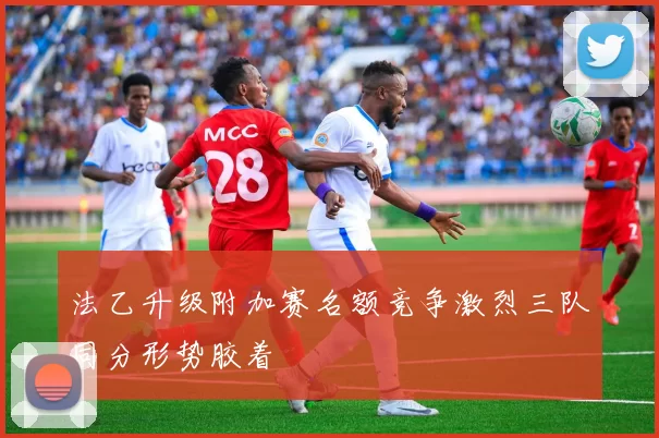 法乙升级附加赛名额竞争激烈三队同分形势胶着