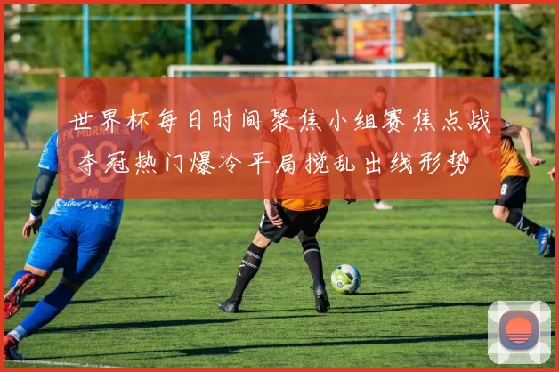 世界杯每日时间聚焦小组赛焦点战 夺冠热门爆冷平局搅乱出线形势