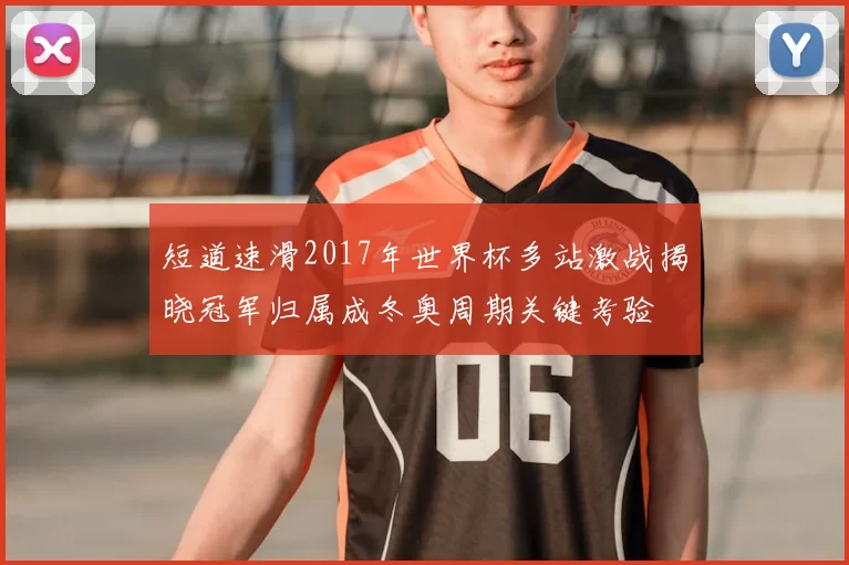 短道速滑2017年世界杯多站激战揭晓冠军归属成冬奥周期关键考验