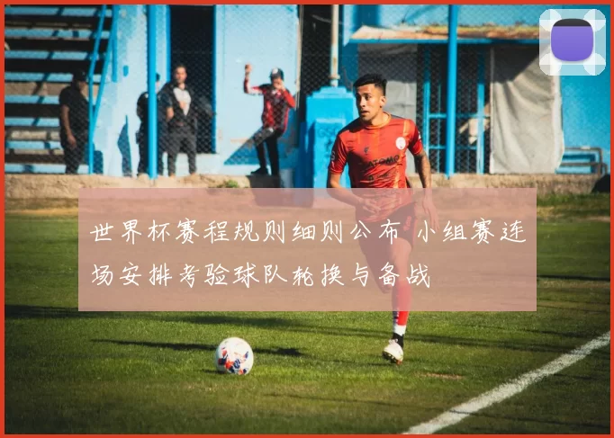 世界杯赛程规则细则公布 小组赛连场安排考验球队轮换与备战