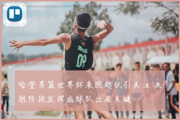 哈登男篮世界杯表现起伏引关注 决胜阶段发挥成球队出局关键