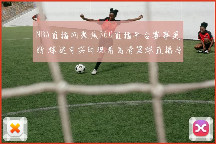 NBA直播网聚焦360直播平台赛事更新 球迷可实时观看高清篮球直播与赛程资讯