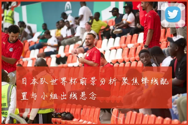 日本队世界杯前景分析 聚焦锋线配置与小组出线悬念