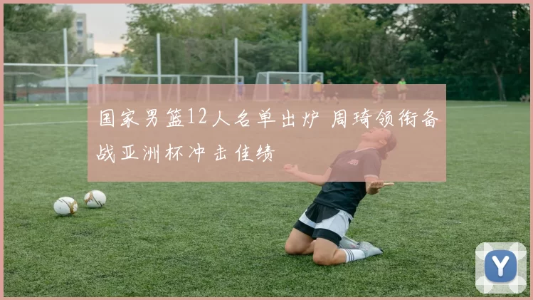 国家男篮12人名单出炉 周琦领衔备战亚洲杯冲击佳绩