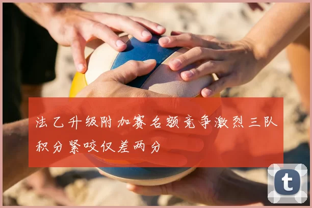 法乙升级附加赛名额竞争激烈三队积分紧咬仅差两分