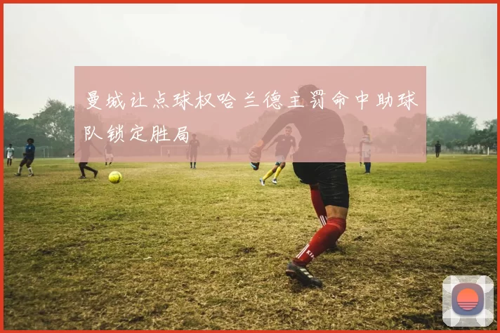 曼城让点球权哈兰德主罚命中助球队锁定胜局