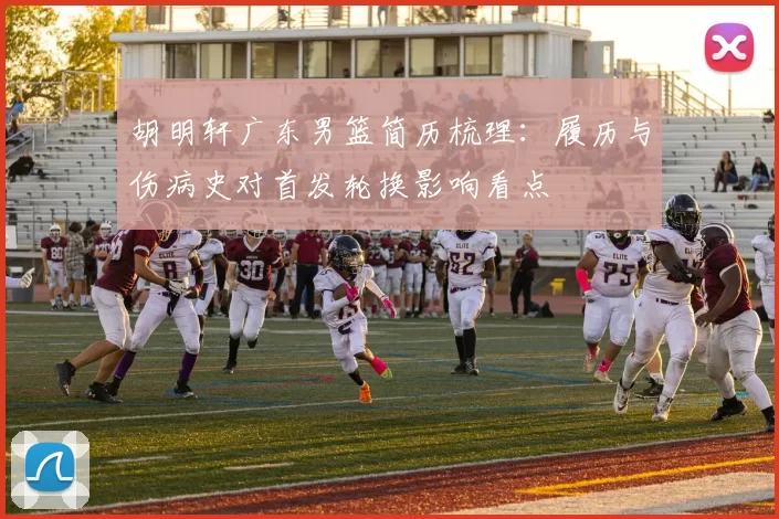 胡明轩广东男篮简历梳理：履历与伤病史对首发轮换影响看点