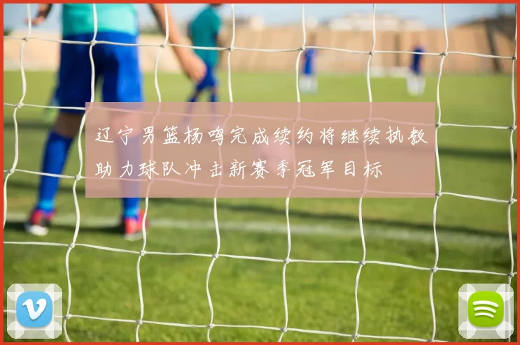 辽宁男篮杨鸣完成续约将继续执教助力球队冲击新赛季冠军目标