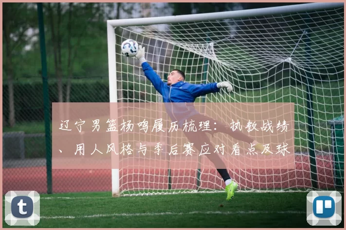 辽宁男篮杨鸣履历梳理：执教战绩、用人风格与季后赛应对看点及球队未来变化