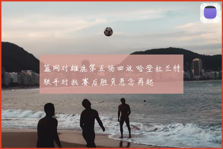 篮网对雄鹿第五场回放 哈登杜兰特联手对抗 赛后胜负悬念再起